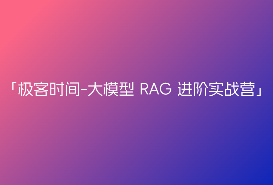 极客时间-大模型 RAG 进阶实战营🔥🔥🔥